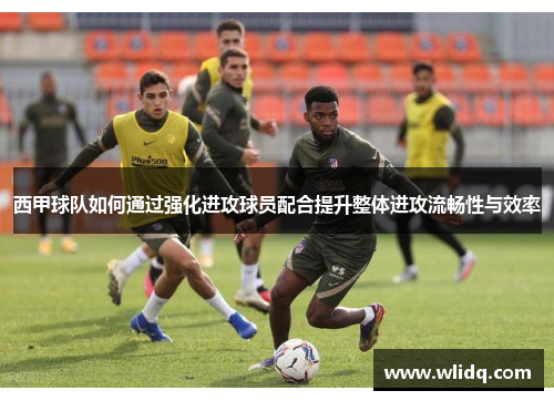 西甲球队如何通过强化进攻球员配合提升整体进攻流畅性与效率